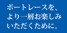 ボートレースをよりお楽しみいただくために。